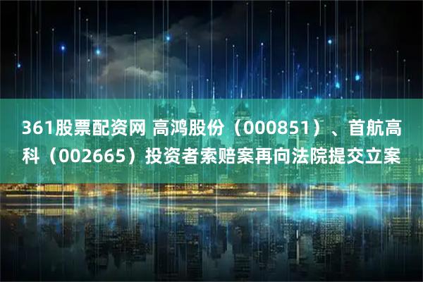 361股票配资网 高鸿股份(000851)、首航高科(002665)投资者索赔案再向法院提交立案
