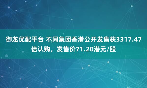 御龙优配平台 不同集团香港公开发售获3317.47倍认购，发售价71.20港元/股