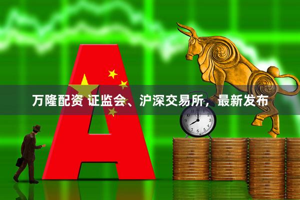 万隆配资 证监会、沪深交易所，最新发布
