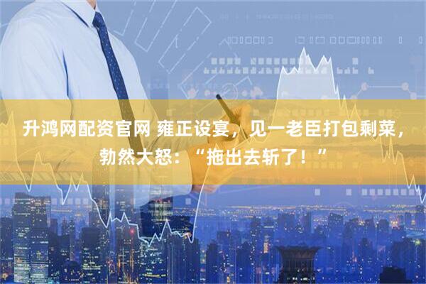 升鸿网配资官网 雍正设宴，见一老臣打包剩菜，勃然大怒：“拖出去斩了！”