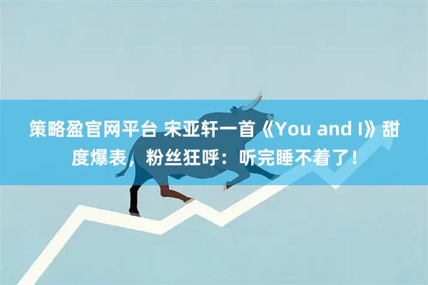 策略盈官网平台 宋亚轩一首《You and I》甜度爆表，粉丝狂呼：听完睡不着了！