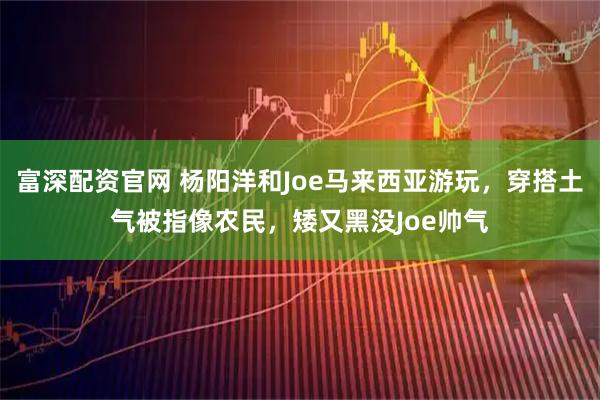 富深配资官网 杨阳洋和Joe马来西亚游玩，穿搭土气被指像农民，矮又黑没Joe帅气