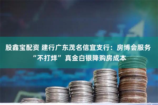 股鑫宝配资 建行广东茂名信宜支行：房博会服务 “不打烊” 真金白银降购房成本