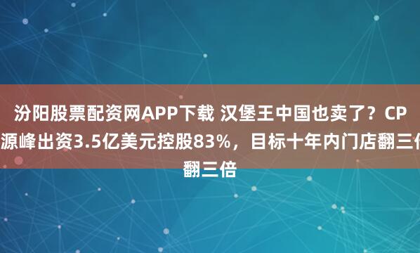汾阳股票配资网APP下载 汉堡王中国也卖了？CPE源峰出资3.5亿美元控股83%，目标十年内门店翻三倍