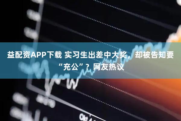 益配资APP下载 实习生出差中大奖，却被告知要“充公”？网友热议
