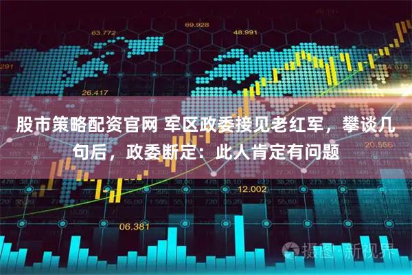 股市策略配资官网 军区政委接见老红军，攀谈几句后，政委断定：此人肯定有问题