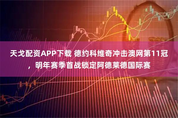 天戈配资APP下载 德约科维奇冲击澳网第11冠，明年赛季首战锁定阿德莱德国际赛