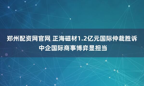 郑州配资网官网 正海磁材1.2亿元国际仲裁胜诉 中企国际商事博弈显担当