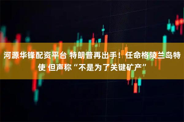 河源华锋配资平台 特朗普再出手！任命格陵兰岛特使 但声称“不是为了关键矿产”