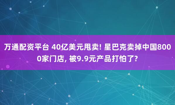 万通配资平台 40亿美元甩卖! 星巴克卖掉中国8000家门店, 被9.9元产品打怕了?