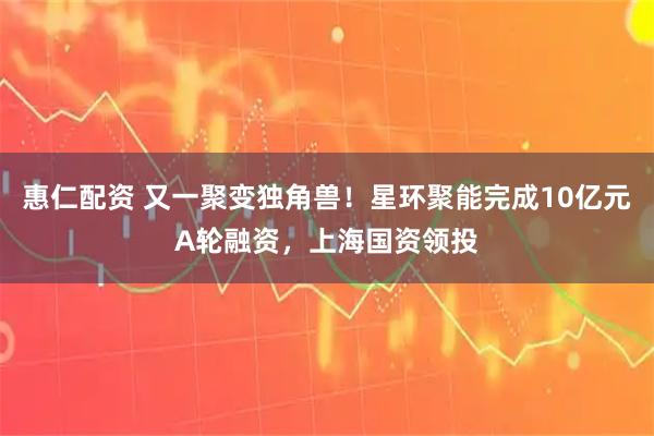 惠仁配资 又一聚变独角兽！星环聚能完成10亿元A轮融资，上海国资领投