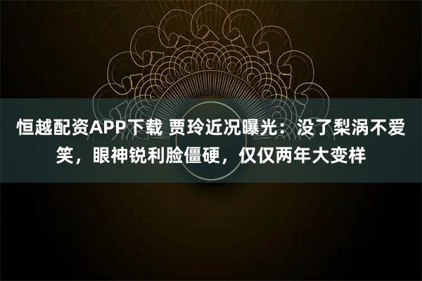 恒越配资APP下载 贾玲近况曝光：没了梨涡不爱笑，眼神锐利脸僵硬，仅仅两年大变样