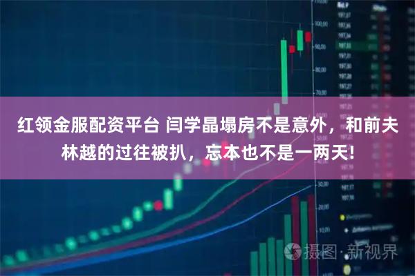 红领金服配资平台 闫学晶塌房不是意外，和前夫林越的过往被扒，忘本也不是一两天!