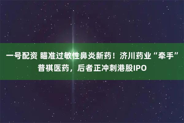一号配资 瞄准过敏性鼻炎新药！济川药业“牵手”普祺医药，后者正冲刺港股IPO
