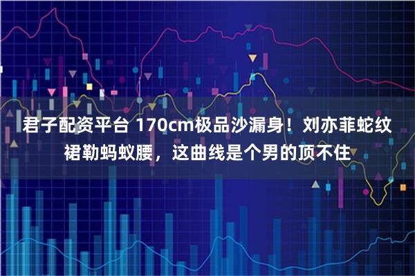 君子配资平台 170cm极品沙漏身！刘亦菲蛇纹裙勒蚂蚁腰，这曲线是个男的顶不住