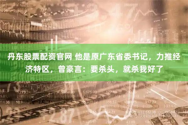 丹东股票配资官网 他是原广东省委书记，力推经济特区，曾豪言：要杀头，就杀我好了