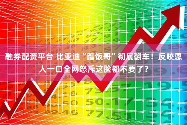 融券配资平台 比亚迪“蹭饭哥”彻底翻车！反咬恩人一口全网怒斥这脸都不要了？