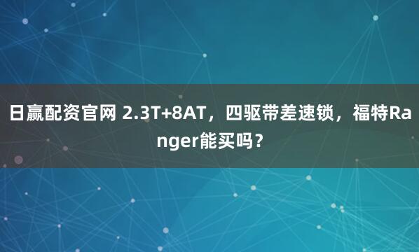 日赢配资官网 2.3T+8AT，四驱带差速锁，福特Ranger能买吗？