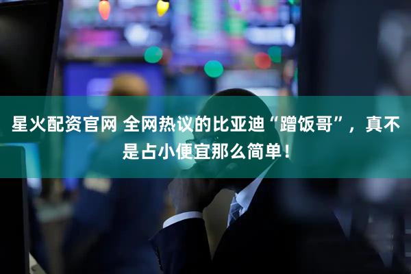 星火配资官网 全网热议的比亚迪“蹭饭哥”，真不是占小便宜那么简单！