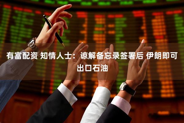 有富配资 知情人士:谅解备忘录签署后 伊朗即可出口石油
