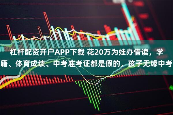 杠杆配资开户APP下载 花20万为娃办借读，学籍、体育成绩、中考准考证都是假的，孩子无缘中考