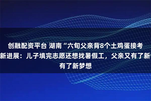 创融配资平台 湖南“六旬父亲背8个土鸡蛋接考”最新进展：儿子填完志愿还想找暑假工，父亲又有了新梦想