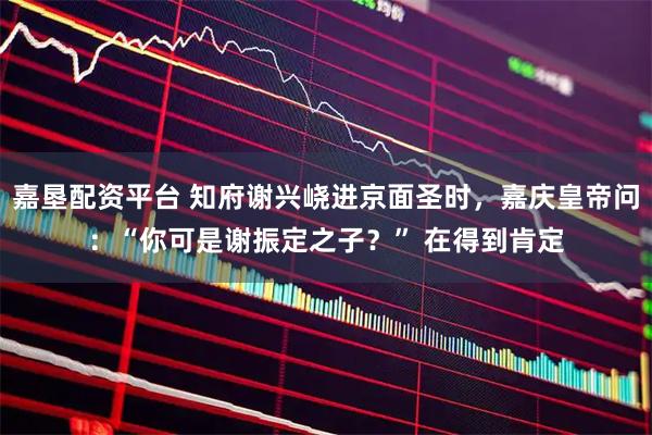 嘉垦配资平台 知府谢兴峣进京面圣时，嘉庆皇帝问：“你可是谢振定之子？” 在得到肯定