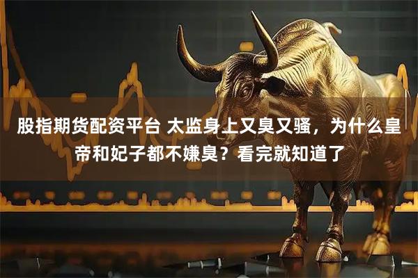 股指期货配资平台 太监身上又臭又骚，为什么皇帝和妃子都不嫌臭？看完就知道了