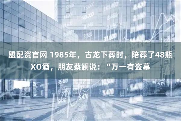 盟配资官网 1985年，古龙下葬时，陪葬了48瓶XO酒，朋友蔡澜说：“万一有盗墓