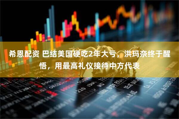 希恩配资 巴结美国硬吃2年大亏，洪玛奈终于醒悟，用最高礼仪接待中方代表