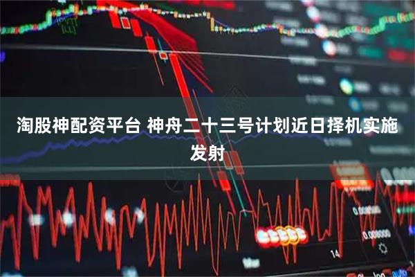 淘股神配资平台 神舟二十三号计划近日择机实施发射