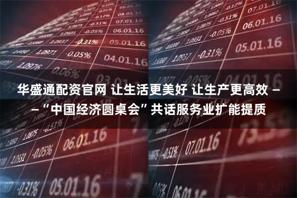 华盛通配资官网 让生活更美好 让生产更高效 ——“中国经济圆桌会”共话服务业扩能提质