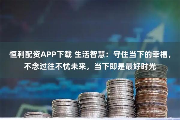 恒利配资APP下载 生活智慧：守住当下的幸福，不念过往不忧未来，当下即是最好时光
