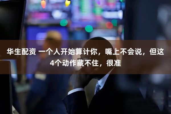 华生配资 一个人开始算计你，嘴上不会说，但这4个动作藏不住，很准